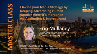 Elevate your Media Strategy by
Keeping Advertising Human
(Spoiler Alert: it's more than
Ad-Attribution & Impressions)
MASTER
CLASS
Erin Mullaney
ASSOCIATE MEDIA DIRECTOR
CONNELLY PARTNERS
BOSTON, MA ~ JUNE 12 - 13, 2023
DIGIMARCONNEWENGLAND.COM | #DigiMarConNewEngland
 