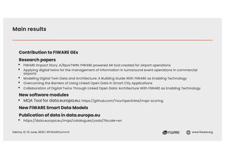 Vienna, 12-13 June, 2023 | #FIWARESummit www.fiware.org
Main results
Contribution to FIWARE GEs
Research papers
• FIWARE Impact Story: A/RporTWIN: FIWARE powered AR tool created for airport operations
• Applying digital twins for the management of information in turnaround event operations in commercial
airports
• Modeling Digital Twin Data and Architecture: A Building Guide With FIWARE as Enabling Technology
• Overcoming the Barriers of Using Linked Open Data in Smart City Applications
• Collaboration of Digital Twins Through Linked Open Data: Architecture With FIWARE as Enabling Technology
New software modules
• MQA Tool for data.europa.eu: https://github.com/YourOpenDAta/mqa-scoring
New FIWARE Smart Data Models
Publication of data in data.europa.eu
• https://data.europa.eu/mqa/catalogues/yoda/?locale=en
 