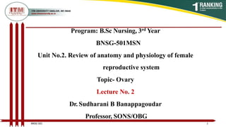 Program: B.Sc Nursing, 3rd Year
BNSG-501MSN
Unit No.2. Review of anatomy and physiology of female
reproductive system
Topic- Ovary
Lecture No. 2
Dr. Sudharani B Banappagoudar
Professor, SONS/OBG
1
BNSG 501
 