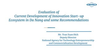 Evaluation of
Current Development of Innovation Start-up
Ecosystem in Da Nang and some Recommendations
Mr. Tran Xuan Dich
Deputy Director
National Agency for Technology Entrepreneurship
and Commercialization Development
 