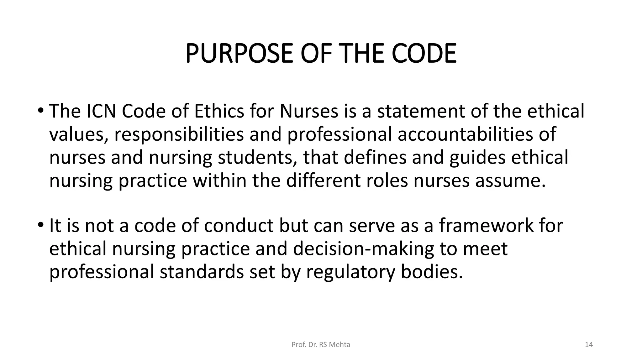 PURPOSE OF THE CODE
• The ICN Code of Ethics for Nurses is a statement of the ethical
values, responsibilities and professional accountabilities of
nurses and nursing students, that defines and guides ethical
nursing practice within the different roles nurses assume.
• It is not a code of conduct but can serve as a framework for
ethical nursing practice and decision-making to meet
professional standards set by regulatory bodies.
Prof. Dr. RS Mehta 14
 