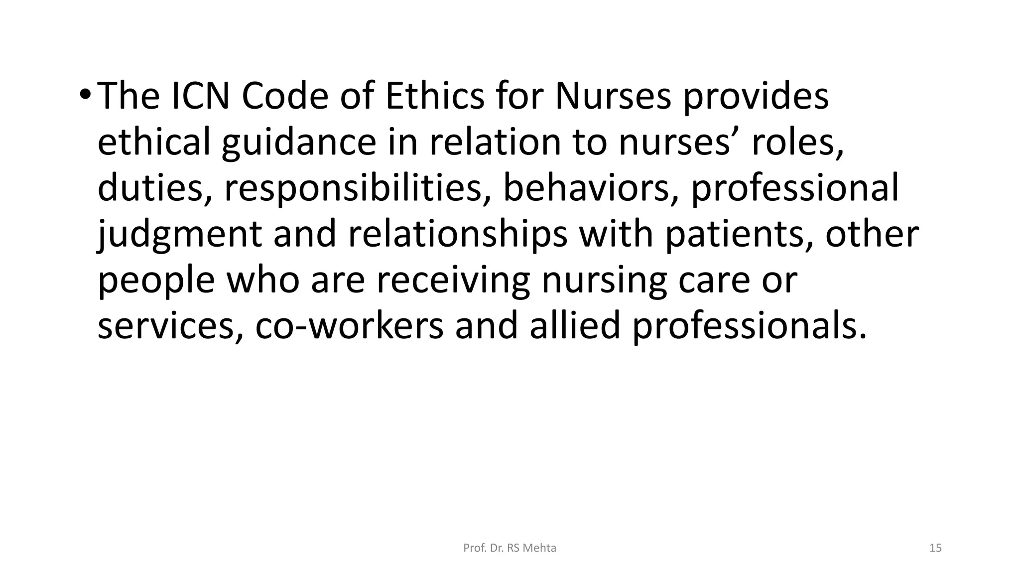 •The ICN Code of Ethics for Nurses provides
ethical guidance in relation to nurses’ roles,
duties, responsibilities, behaviors, professional
judgment and relationships with patients, other
people who are receiving nursing care or
services, co-workers and allied professionals.
Prof. Dr. RS Mehta 15
 