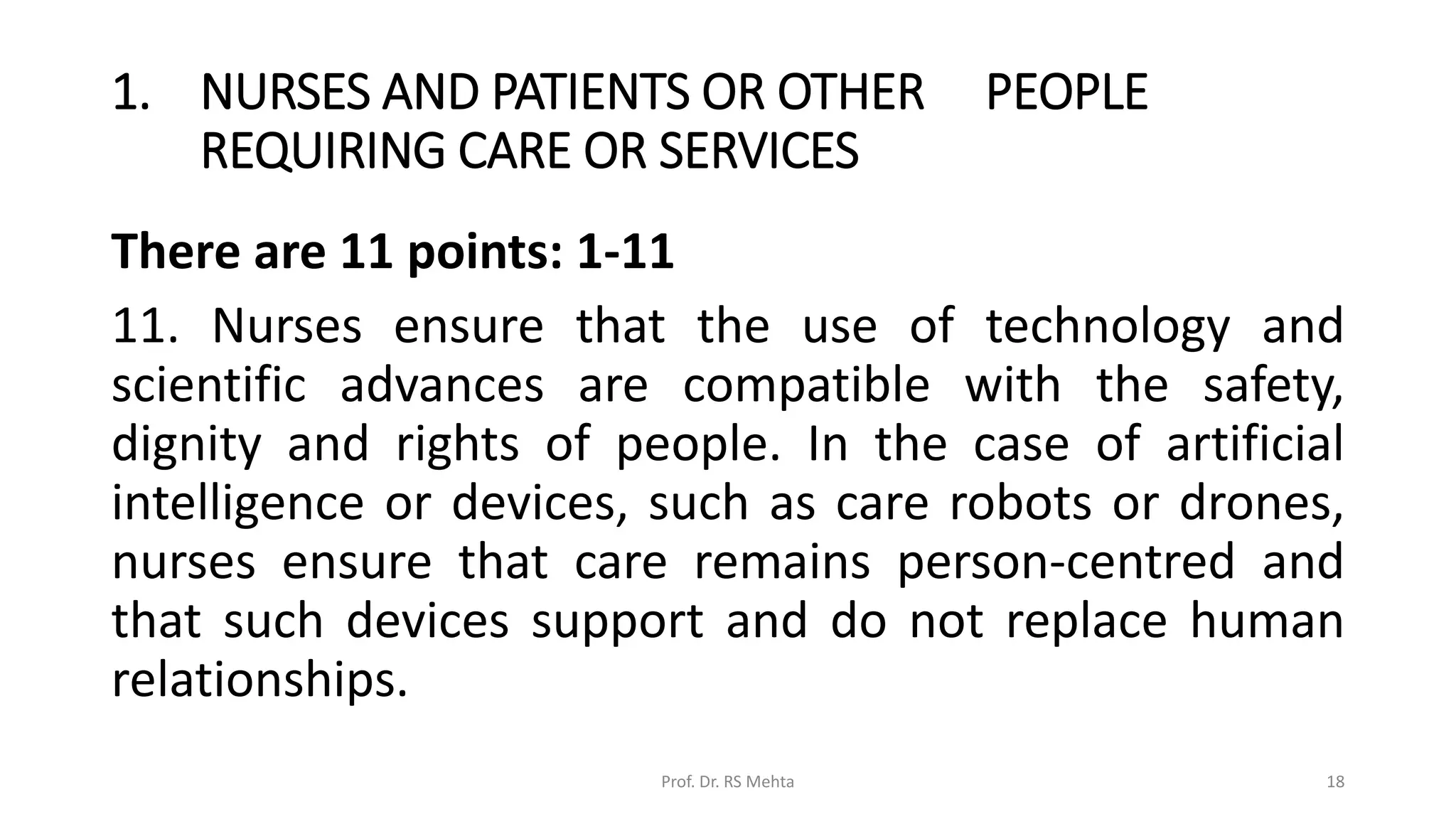 1. NURSES AND PATIENTS OR OTHER PEOPLE
REQUIRING CARE OR SERVICES
There are 11 points: 1-11
11. Nurses ensure that the use of technology and
scientific advances are compatible with the safety,
dignity and rights of people. In the case of artificial
intelligence or devices, such as care robots or drones,
nurses ensure that care remains person-centred and
that such devices support and do not replace human
relationships.
Prof. Dr. RS Mehta 18
 