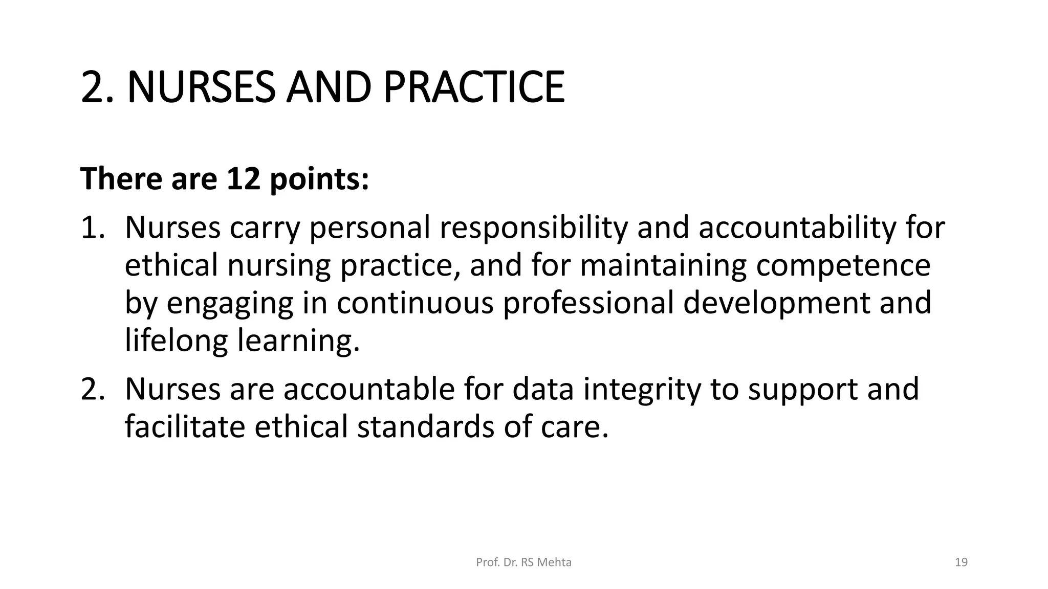 2. NURSES AND PRACTICE
There are 12 points:
1. Nurses carry personal responsibility and accountability for
ethical nursing practice, and for maintaining competence
by engaging in continuous professional development and
lifelong learning.
2. Nurses are accountable for data integrity to support and
facilitate ethical standards of care.
Prof. Dr. RS Mehta 19
 