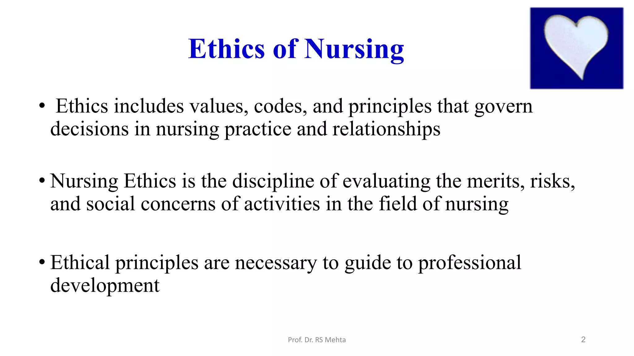 2
Ethics of Nursing
• Ethics includes values, codes, and principles that govern
decisions in nursing practice and relationships
• Nursing Ethics is the discipline of evaluating the merits, risks,
and social concerns of activities in the field of nursing
• Ethical principles are necessary to guide to professional
development
Prof. Dr. RS Mehta
 