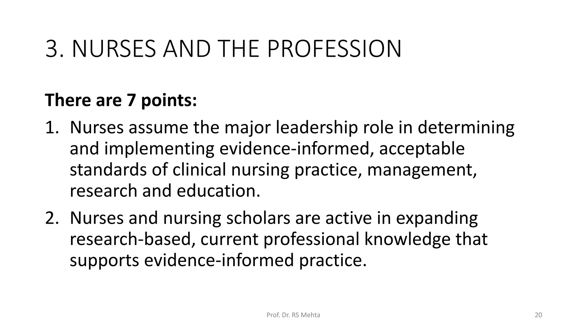 3. NURSES AND THE PROFESSION
There are 7 points:
1. Nurses assume the major leadership role in determining
and implementing evidence-informed, acceptable
standards of clinical nursing practice, management,
research and education.
2. Nurses and nursing scholars are active in expanding
research-based, current professional knowledge that
supports evidence-informed practice.
Prof. Dr. RS Mehta 20
 