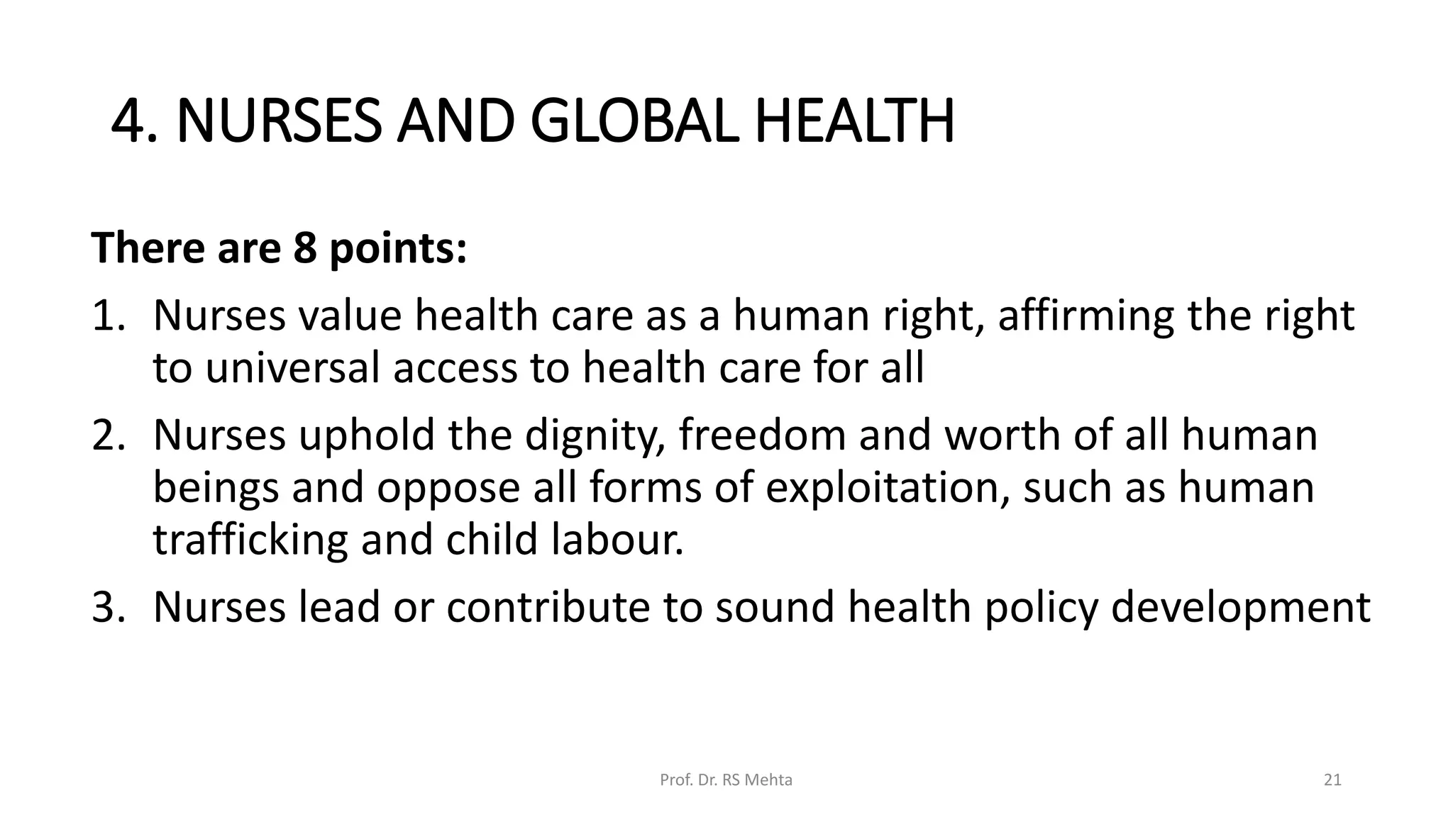 4. NURSES AND GLOBAL HEALTH
There are 8 points:
1. Nurses value health care as a human right, affirming the right
to universal access to health care for all
2. Nurses uphold the dignity, freedom and worth of all human
beings and oppose all forms of exploitation, such as human
trafficking and child labour.
3. Nurses lead or contribute to sound health policy development
Prof. Dr. RS Mehta 21
 