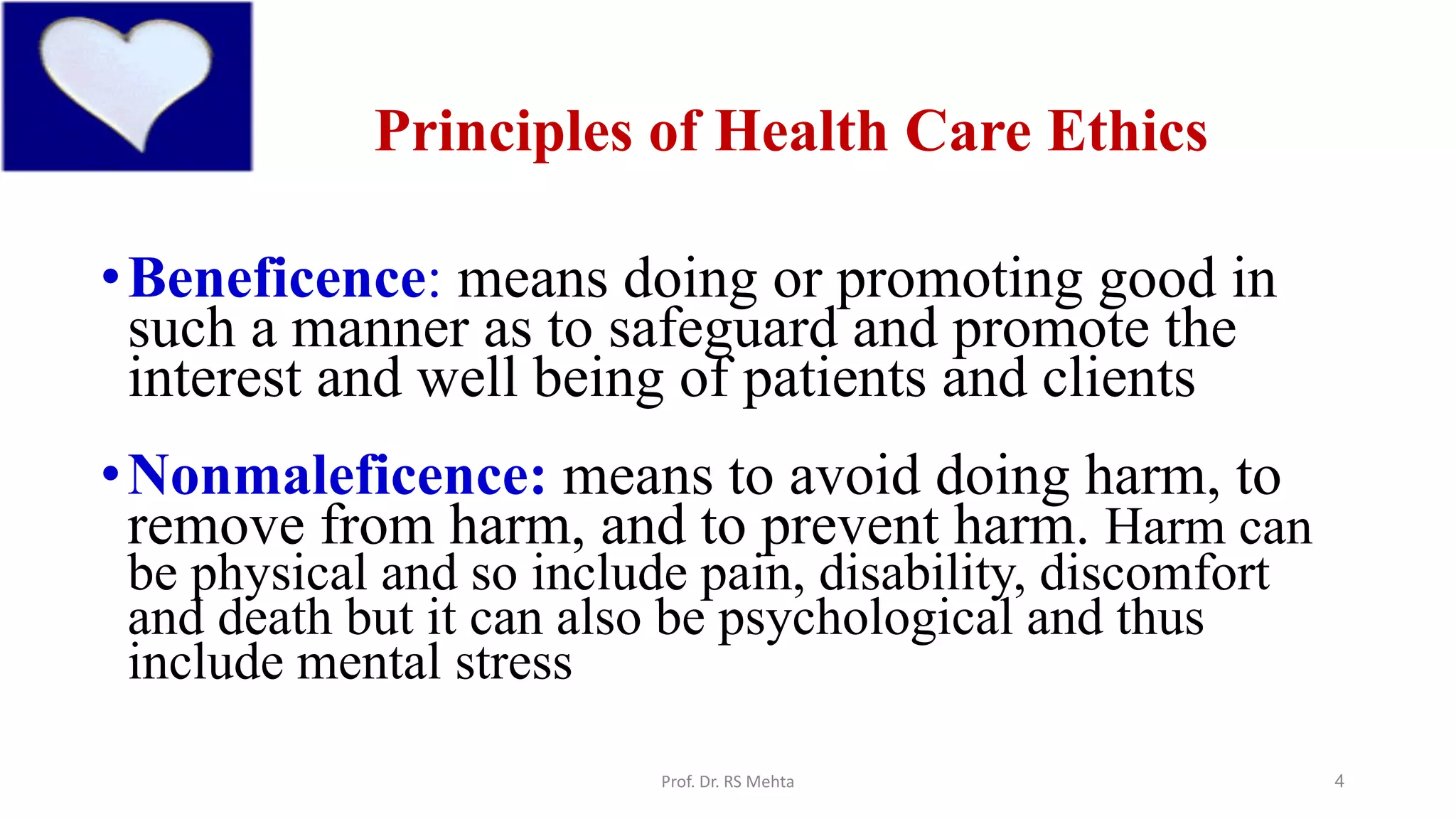 4
Principles of Health Care Ethics
•Beneficence: means doing or promoting good in
such a manner as to safeguard and promote the
interest and well being of patients and clients
•Nonmaleficence: means to avoid doing harm, to
remove from harm, and to prevent harm. Harm can
be physical and so include pain, disability, discomfort
and death but it can also be psychological and thus
include mental stress
Prof. Dr. RS Mehta
 