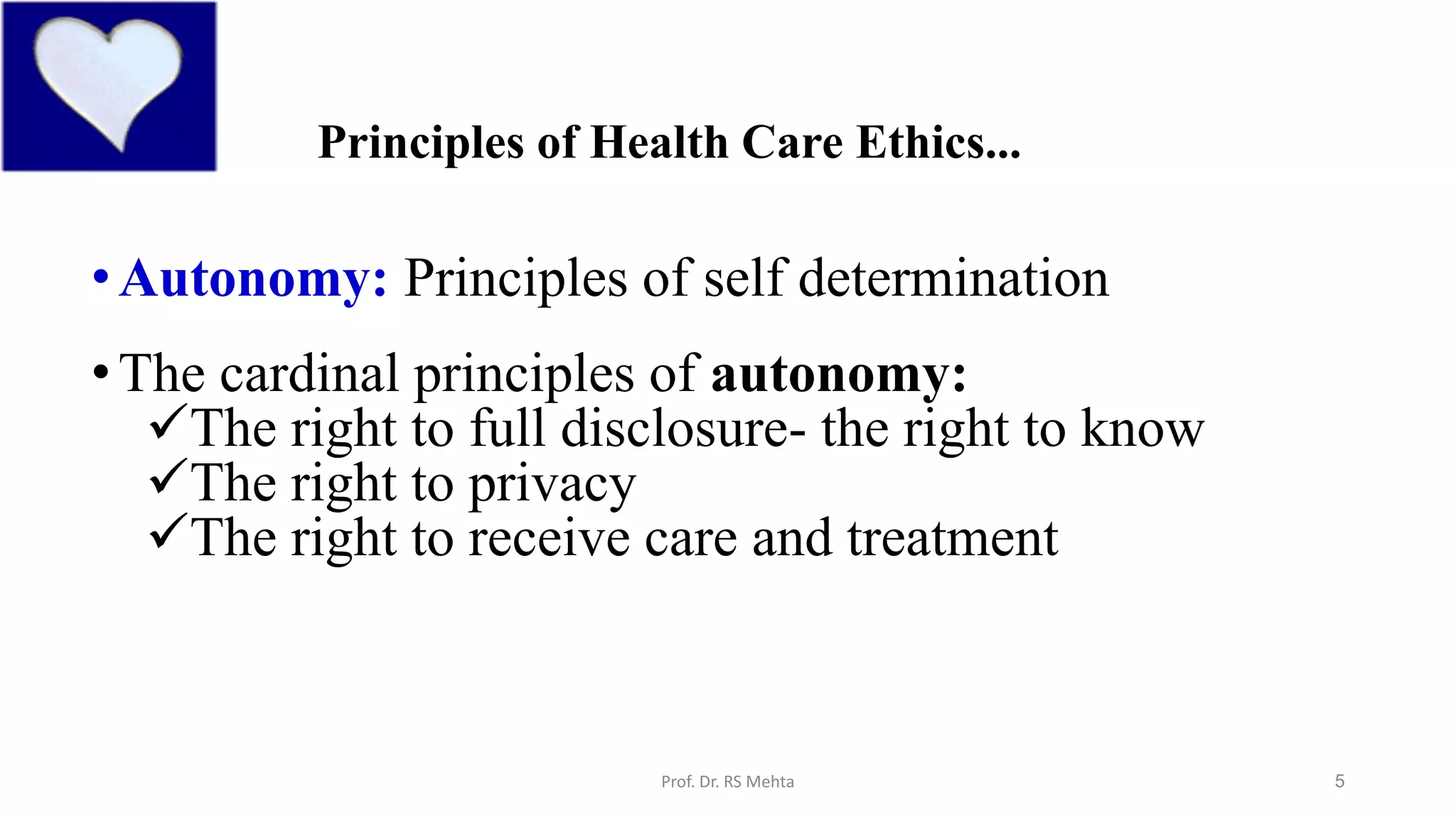 5
Principles of Health Care Ethics...
•Autonomy: Principles of self determination
•The cardinal principles of autonomy:
The right to full disclosure- the right to know
The right to privacy
The right to receive care and treatment
Prof. Dr. RS Mehta
 