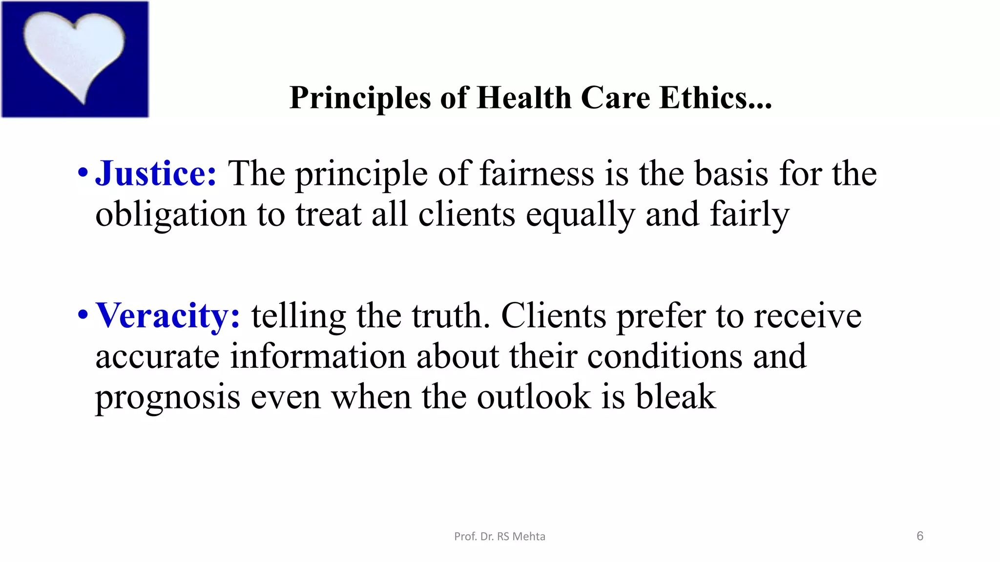 6
Principles of Health Care Ethics...
•Justice: The principle of fairness is the basis for the
obligation to treat all clients equally and fairly
•Veracity: telling the truth. Clients prefer to receive
accurate information about their conditions and
prognosis even when the outlook is bleak
Prof. Dr. RS Mehta
 