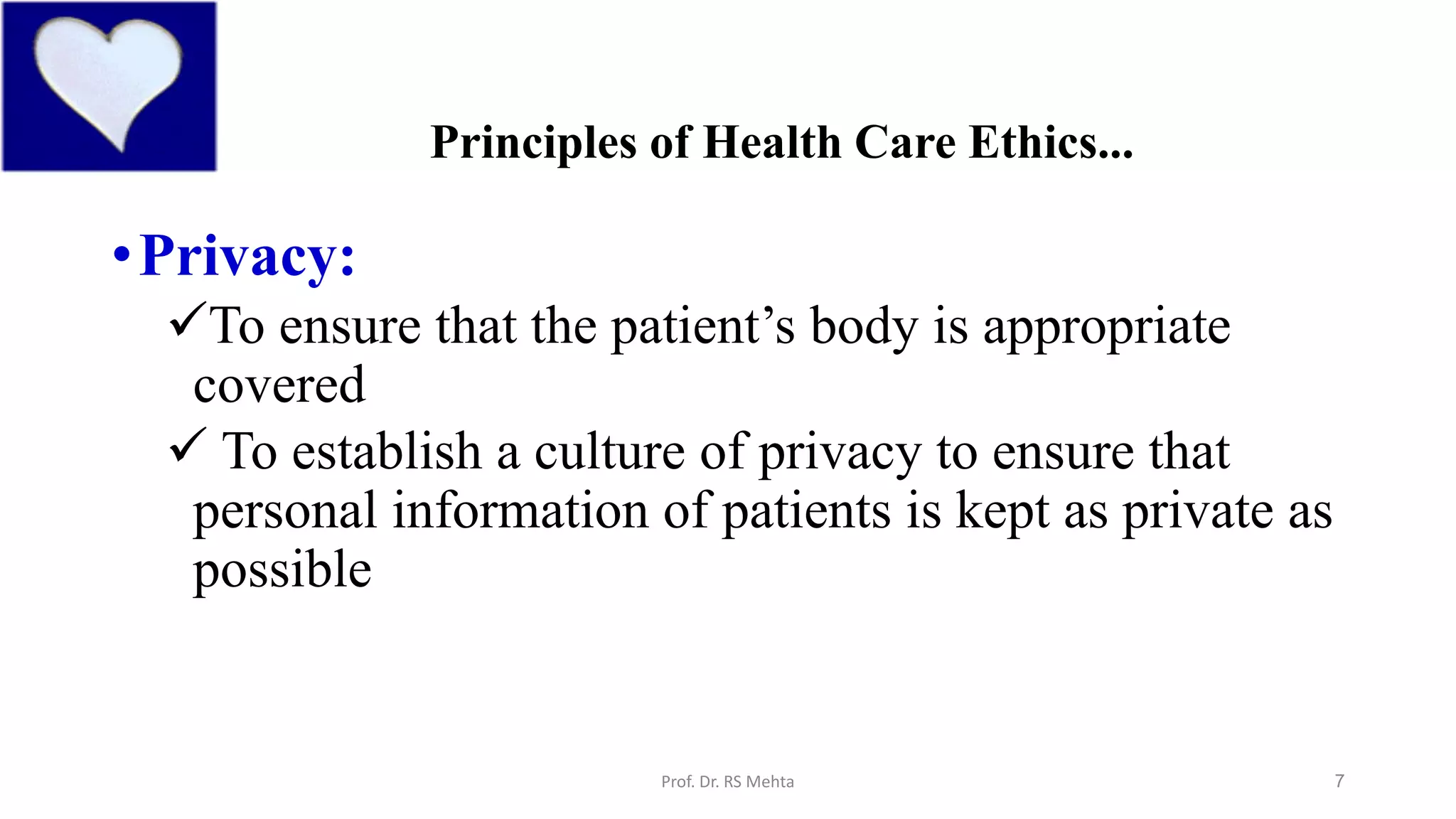 7
Principles of Health Care Ethics...
•Privacy:
To ensure that the patient’s body is appropriate
covered
 To establish a culture of privacy to ensure that
personal information of patients is kept as private as
possible
Prof. Dr. RS Mehta
 