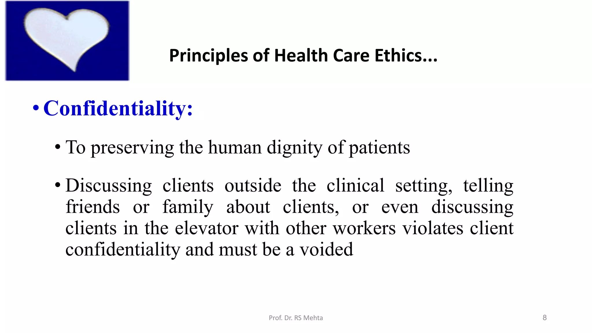 8
• Confidentiality:
• To preserving the human dignity of patients
• Discussing clients outside the clinical setting, telling
friends or family about clients, or even discussing
clients in the elevator with other workers violates client
confidentiality and must be a voided
Principles of Health Care Ethics...
Prof. Dr. RS Mehta
 