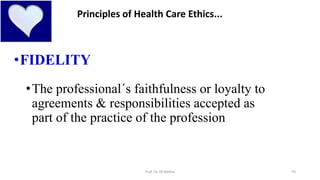 10
•FIDELITY
•The professional´s faithfulness or loyalty to
agreements & responsibilities accepted as
part of the practice of the profession
Principles of Health Care Ethics...
Prof. Dr. RS Mehta
 