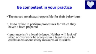 11
• The nurses are always responsible for their behaviours
• Has to refuse to perform procedures for which they
haven´t been prepared
• Ignorance isn’t a legal defence. Neither will lack of
sleep or overwork be accepted as a legal reason for
carelessness about safety measures or mistakes
Be competent in your practice
Prof. Dr. RS Mehta
 