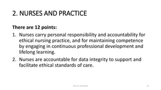 2. NURSES AND PRACTICE
There are 12 points:
1. Nurses carry personal responsibility and accountability for
ethical nursing practice, and for maintaining competence
by engaging in continuous professional development and
lifelong learning.
2. Nurses are accountable for data integrity to support and
facilitate ethical standards of care.
Prof. Dr. RS Mehta 19
 