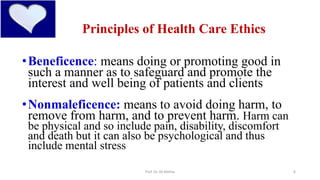 4
Principles of Health Care Ethics
•Beneficence: means doing or promoting good in
such a manner as to safeguard and promote the
interest and well being of patients and clients
•Nonmaleficence: means to avoid doing harm, to
remove from harm, and to prevent harm. Harm can
be physical and so include pain, disability, discomfort
and death but it can also be psychological and thus
include mental stress
Prof. Dr. RS Mehta
 