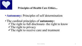 5
Principles of Health Care Ethics...
•Autonomy: Principles of self determination
•The cardinal principles of autonomy:
The right to full disclosure- the right to know
The right to privacy
The right to receive care and treatment
Prof. Dr. RS Mehta
 