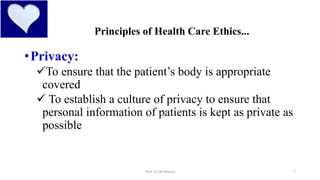 7
Principles of Health Care Ethics...
•Privacy:
To ensure that the patient’s body is appropriate
covered
 To establish a culture of privacy to ensure that
personal information of patients is kept as private as
possible
Prof. Dr. RS Mehta
 