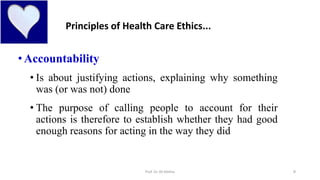 9
•Accountability
• Is about justifying actions, explaining why something
was (or was not) done
• The purpose of calling people to account for their
actions is therefore to establish whether they had good
enough reasons for acting in the way they did
Principles of Health Care Ethics...
Prof. Dr. RS Mehta
 