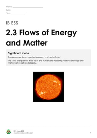 1
Name: __________________________________
Date: ________________________
Class: _______________
IB ESS
2.3 Flows of Energy
and Matter
Significant ideas:
Ecosystems are linked together by energy and matter flows.
The Sun’s energy drives these flows and humans are impacting the flows of energy and
matter both locally and globally.
 