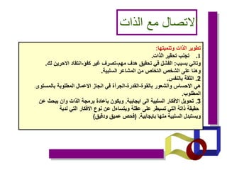 ‫الذات‬ ‫مع‬ ‫االتصال‬
‫وتنميتها‬ ‫الذات‬ ‫تطوير‬
:
.1
‫الذات‬ ‫تحقير‬ ‫تجنب‬
.
‫بسبب‬ ‫وتاتي‬
:
‫مهم‬ ‫هدف‬ ‫تحقيق‬ ‫في‬ ‫الفشل‬
-
‫كفؤ‬ ‫غير‬ ‫تصرف‬
-
‫لك‬ ‫االحرين‬ ‫انتقاد‬
.
‫السلبية‬ ‫المشاعر‬ ‫من‬ ‫التخلص‬ ‫الشخص‬ ‫على‬ ‫وهنا‬
.
2
.
‫بالنفس‬ ‫الثقة‬
.
‫بالقوة‬ ‫والشعور‬ ‫االحساس‬ ‫هي‬
-
‫القدرة‬
-
‫بالمستوى‬ ‫المطلوبة‬ ‫االعمال‬ ‫انجاز‬ ‫في‬ ‫الجرأة‬
‫المطلوب‬
.
3
.
‫ايجابية‬ ‫الى‬ ‫السلبية‬ ‫االفكار‬ ‫تحويل‬
.
‫عن‬ ‫يبحث‬ ‫وان‬ ‫الذات‬ ‫برمجة‬ ‫باعادة‬ ‫ويكون‬
‫لدية‬ ‫التي‬ ‫االفكار‬ ‫نوع‬ ‫عن‬ ‫ويتساءل‬ ‫عقلة‬ ‫على‬ ‫تسيطر‬ ‫التي‬ ‫ذاتة‬ ‫حقيقة‬
‫بايجابية‬ ‫منها‬ ‫السلبية‬ ‫ويستبدل‬
( .
‫ودقيق‬ ‫عميق‬ ‫فحص‬
)
 