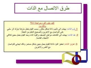 ‫الذات‬ ‫مع‬ ‫االتصال‬ ‫طرق‬
‫ذاتة؟‬ ‫بمراجعة‬ ‫الفرد‬ ‫يقوم‬ ‫كيف‬
‫ب‬ ‫وذلك‬
:
1
.
‫الذات‬ ‫لوم‬
:
‫سلبي‬ ‫اثر‬ ‫يترك‬ ‫ماوهذا‬ ‫بفعل‬ ‫القيام‬ ‫بسبب‬ ‫متكرر‬ ‫بشكل‬ ‫ذاتة‬ ‫تأنيب‬ ‫الى‬ ‫يهدف‬
‫الخطأ‬ ‫من‬ ‫التعلم‬ ‫والصحيح‬ ‫االخرين‬ ‫مع‬ ‫التواصل‬ ‫على‬
.
2
.
‫الذات‬ ‫نقد‬
:
‫لتالفي‬ ‫معين‬ ‫بعمل‬ ‫القيام‬ ‫وبعد‬ ‫اثناء‬ ‫والقوة‬ ‫الضعف‬ ‫مواطن‬ ‫اكتشاف‬ ‫الى‬ ‫يهدف‬
‫القادمة‬ ‫االخطاء‬
.
3
.
‫الذات‬ ‫تعزيز‬
:
‫للتواصل‬ ‫ايجابي‬ ‫وذلك‬ ‫مستمر‬ ‫بشكل‬ ‫معين‬ ‫بعمل‬ ‫للقيام‬ ‫لذاتة‬ ‫الفرد‬ ‫تحفيز‬
‫واالخرين‬ ‫النفس‬ ‫مع‬
.
 