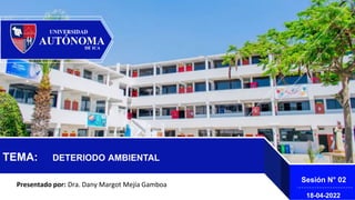 TEMA: DETERIODO AMBIENTAL
Presentado por: Dra. Dany Margot Mejía Gamboa
Sesión N° 02
18-04-2022
 