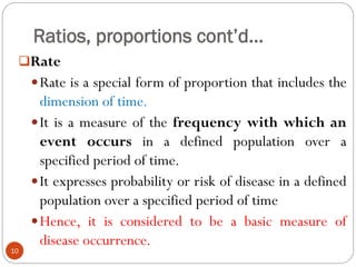 Ratios, proportions cont’d…
Rate
Rate is a special form of proportion that includes the
dimension of time.
It is a measure of the frequency with which an
event occurs in a defined population over a
specified period of time.
It expresses probability or risk of disease in a defined
population over a specified period of time
Hence, it is considered to be a basic measure of
disease occurrence.
10
 
