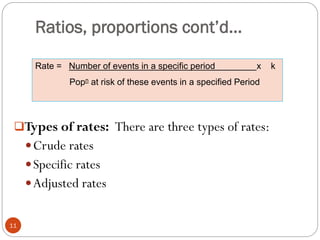 Ratios, proportions cont’d…
Types of rates: There are three types of rates:
Crude rates
Specific rates
Adjusted rates
Rate = Number of events in a specific period x k
Popn at risk of these events in a specified Period
11
 
