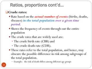 Ratios, proportions cont’d…
Crude rates:
 Rate based on the actual number of events (births, deaths,
diseases) in the total population over a given time
period.
 Shows the frequency of events through out the entire
population
 The crude rates that are widely used are:
 The crude birth rate (CBR) and
 The crude death rate (CDR).
 These rates refer to the total population, and hence, may
obscure the possible difference in risk among subgroups of
the total population.
 Example: the risk of death differs among different age groups
12
 