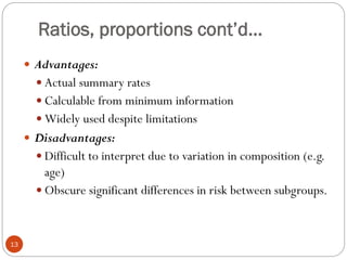 Ratios, proportions cont’d…
 Advantages:
 Actual summary rates
 Calculable from minimum information
 Widely used despite limitations
 Disadvantages:
 Difficult to interpret due to variation in composition (e.g.
age)
 Obscure significant differences in risk between subgroups.
13
 