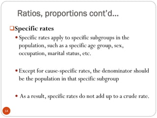 Ratios, proportions cont’d…
Specific rates
 Specific rates apply to specific subgroups in the
population, such as a specific age group, sex,
occupation, marital status, etc.
 Except for cause-specific rates, the denominator should
be the population in that specific subgroup
 As a result, specific rates do not add up to a crude rate.
14
 
