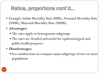 Ratios, proportions cont’d…
 Example: Infant Mortality Rate (IMR), Neonatal Mortality Rate
(NMR), Maternal Mortality Rate (MMR)
 Advantages:
 The rates apply to homogenous subgroups
 The rates are detailed and useful for epidemiological and
public health purposes.
 Disadvantages:
 It is cumbersome to compare many subgroups of two or more
populations
15
 