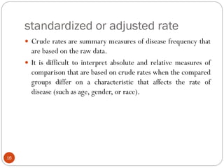 standardized or adjusted rate
16
 Crude rates are summary measures of disease frequency that
are based on the raw data.
 It is difficult to interpret absolute and relative measures of
comparison that are based on crude rates when the compared
groups differ on a characteristic that affects the rate of
disease (such as age, gender, or race).
 