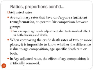 Ratios, proportions cont’d…
Adjusted rates
 Are summary rates that have undergone statistical
transformation, to permit fair comparison between
groups
For example: age needs adjustment due to its marked effect
on both diseases and death.
 When comparing the crude death rates of two or more
places, it is impossible to know whether the difference
is due to age composition, age specific death rate or
both.
 In Age adjusted rates, the effect of age composition is
artificially removed.
18
 