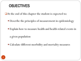 OBJECTIVES
At the end of this chapter the student is expected to:
 Describe the principles of measurement in epidemiology
 Explain how to measure health and health related events in
a given population
 Calculate different morbidity and mortality measures
2
 