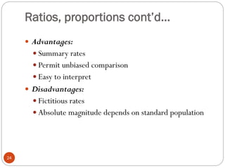 Ratios, proportions cont’d…
 Advantages:
 Summary rates
 Permit unbiased comparison
 Easy to interpret
 Disadvantages:
 Fictitious rates
 Absolute magnitude depends on standard population
24
 