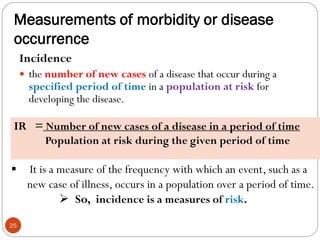 Measurements of morbidity or disease
occurrence
Incidence
 the number of new cases of a disease that occur during a
specified period of time in a population at risk for
developing the disease.
IR = Number of new cases of a disease in a period of time
Population at risk during the given period of time
 It is a measure of the frequency with which an event, such as a
new case of illness, occurs in a population over a period of time.
 So, incidence is a measures of risk.
25
 