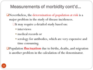 Measurements of morbidity cont’d…
Nevertheless, the determination of population at risk is a
major problem in the study of disease incidences.
It may require a detailed study based on:
 interviews
 medical records or
 serology for antibodies, which are very expensive and
time consuming.
Population fluctuation due to births, deaths, and migration
is another problem in the calculation of the denominator.
26
 