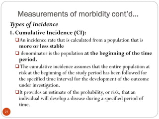 Measurements of morbidity cont’d…
Types of incidence
1. Cumulative Incidence (CI):
An incidence rate that is calculated from a population that is
more or less stable
 denominator is the population at the beginning of the time
period.
The cumulative incidence assumes that the entire population at
risk at the beginning of the study period has been followed for
the specified time interval for the development of the outcome
under investigation.
It provides an estimate of the probability, or risk, that an
individual will develop a disease during a specified period of
time.
27
 