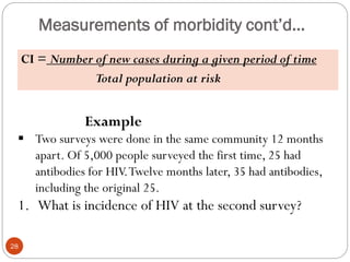 Measurements of morbidity cont’d…
CI = Number of new cases during a given period of time
Total population at risk
28
Example
 Two surveys were done in the same community 12 months
apart. Of 5,000 people surveyed the first time, 25 had
antibodies for HIV.Twelve months later, 35 had antibodies,
including the original 25.
1. What is incidence of HIV at the second survey?
 