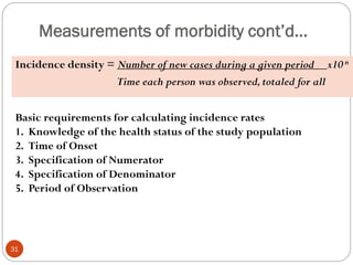 Measurements of morbidity cont’d…
Incidence density = Number of new cases during a given period x10 n
Time each person was observed,totaled for all
Basic requirements for calculating incidence rates
1. Knowledge of the health status of the study population
2. Time of Onset
3. Specification of Numerator
4. Specification of Denominator
5. Period of Observation
31
 