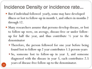 Incidence Density or incidence rate…
33
 But if individual followed yearly, some may have developed
illness or lost to follow-up in month 1, and others in months 2
through 12.
 Many researchers assume that persons develop disease, or lost
to follow-up were, on average, disease-free or under follow-
up for half the year, and thus contribute ½ year to the
denominator
 Therefore, the person followed for one year before being
found lost to follow-up 2 year contributes 1.5 person-years
 So, someone lost to follow-up in year 3, and someone
diagnosed with the disease in year 3, each contributes 2.5
years of disease-free follow-up to the denominator.
 