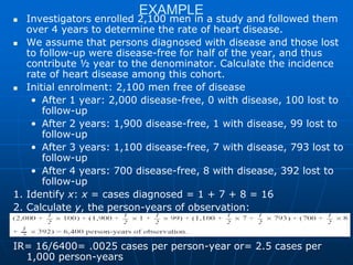 EXAMPLE
 Investigators enrolled 2,100 men in a study and followed them
over 4 years to determine the rate of heart disease.
 We assume that persons diagnosed with disease and those lost
to follow-up were disease-free for half of the year, and thus
contribute ½ year to the denominator. Calculate the incidence
rate of heart disease among this cohort.
 Initial enrolment: 2,100 men free of disease
• After 1 year: 2,000 disease-free, 0 with disease, 100 lost to
follow-up
• After 2 years: 1,900 disease-free, 1 with disease, 99 lost to
follow-up
• After 3 years: 1,100 disease-free, 7 with disease, 793 lost to
follow-up
• After 4 years: 700 disease-free, 8 with disease, 392 lost to
follow-up
1. Identify x: x = cases diagnosed = 1 + 7 + 8 = 16
2. Calculate y, the person-years of observation:
IR= 16/6400= .0025 cases per person-year or= 2.5 cases per
1,000 person-years
 