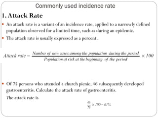 Commonly used incidence rate
1.Attack Rate
 An attack rate is a variant of an incidence rate, applied to a narrowly defined
population observed for a limited time, such as during an epidemic.
 The attack rate is usually expressed as a percent.
Example
 Of 75 persons who attended a church picnic, 46 subsequently developed
gastroenteritis. Calculate the attack rate of gastroenteritis.
The attack rate is
 