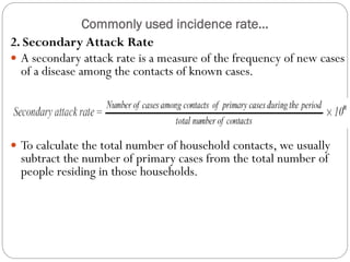 Commonly used incidence rate…
2. Secondary Attack Rate
 A secondary attack rate is a measure of the frequency of new cases
of a disease among the contacts of known cases.
 To calculate the total number of household contacts, we usually
subtract the number of primary cases from the total number of
people residing in those households.
 