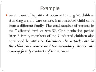 Example
 Seven cases of hepatitis A occurred among 70 children
attending a child care centre. Each infected child came
from a different family. The total number of persons in
the 7 affected families was 32. One incubation period
later, 5 family members of the 7 infected children also
developed hepatitis A. Calculate the attack rate in
the child care centre and the secondary attack rate
among family contacts of those cases.
 