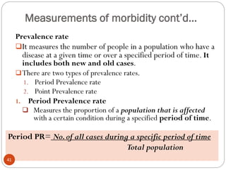 Measurements of morbidity cont’d…
Prevalence rate
It measures the number of people in a population who have a
disease at a given time or over a specified period of time. It
includes both new and old cases.
There are two types of prevalence rates.
1. Period Prevalence rate
2. Point Prevalence rate
1. Period Prevalence rate
 Measures the proportion of a population that is affected
with a certain condition during a specified period of time.
Period PR= No.of all cases during a specific period of time
Total population
41
 
