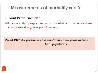 Measurements of morbidity cont’d…
2. Point Prevalence rate:
Measures the proportion of a population with a certain
condition at a given point in time.
Point PR= All persons with a Condition at one point in time
Total population
42
 