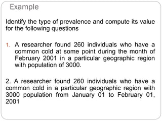 Example
Identify the type of prevalence and compute its value
for the following questions
1. A researcher found 260 individuals who have a
common cold at some point during the month of
February 2001 in a particular geographic region
with population of 3000.
2. A researcher found 260 individuals who have a
common cold in a particular geographic region with
3000 population from January 01 to February 01,
2001
 